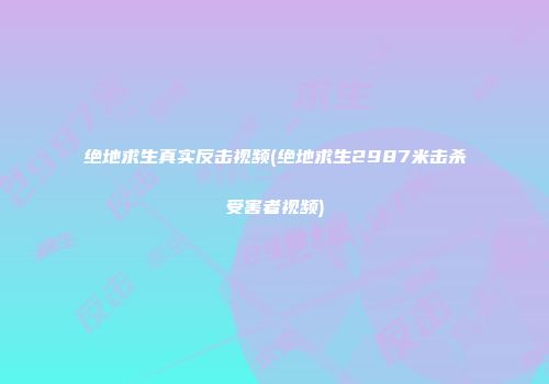 绝地求生真实反击视频(绝地求生2987米击杀受害者视频)