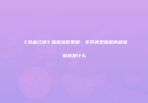 《热血江湖》蛋糕搭配策略：不同类型蛋糕的最佳搭档是什么