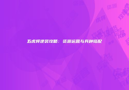 五虎将逆袭攻略：资源运营与兵种搭配