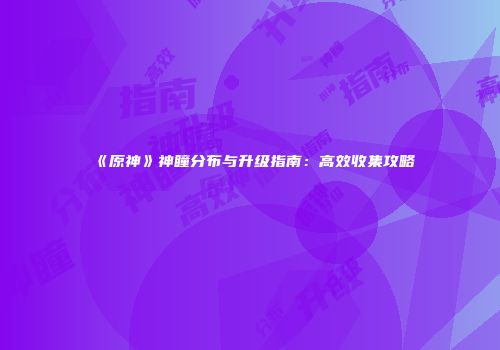 《原神》神瞳分布与升级指南：高效收集攻略