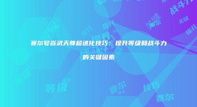 赛尔号焱武天尊超进化技巧：提升等级和战斗力的关键因素