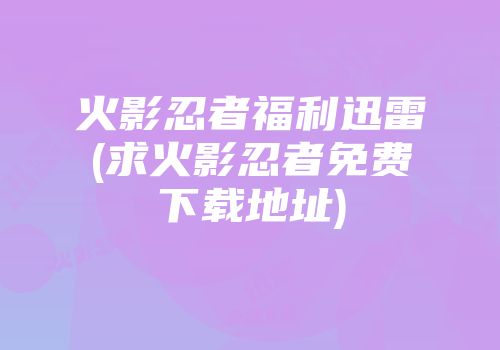 火影忍者福利迅雷(求火影忍者免费下载地址)