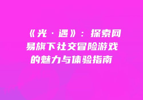 《光·遇》：探索网易旗下社交冒险游戏的魅力与体验指南