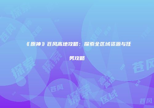 《原神》苍风高地攻略：探索全区域资源与任务攻略