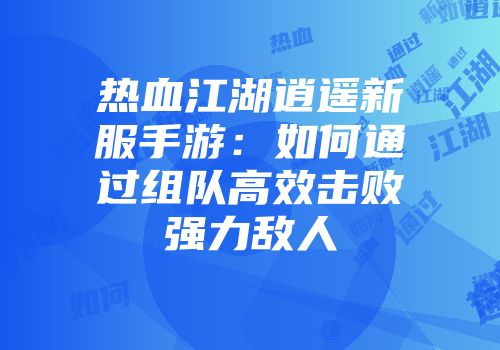 热血江湖逍遥新服手游：如何通过组队高效击败强力敌人