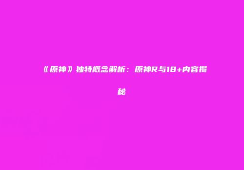 《原神》独特概念解析：原神R与18+内容揭秘