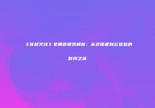 《穿越火线》女角色裙装解析：从灵狐者到云悠悠的时尚之旅