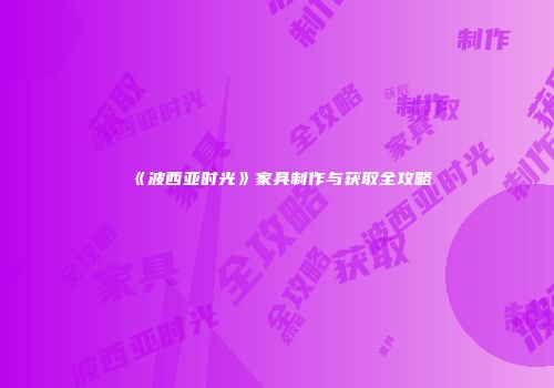 《波西亚时光》家具制作与获取全攻略
