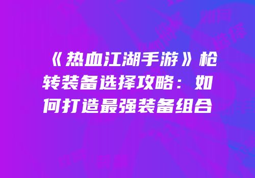 《热血江湖手游》枪转装备选择攻略：如何打造最强装备组合