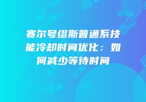 赛尔号缪斯普通系技能冷却时间优化：如何减少等待时间