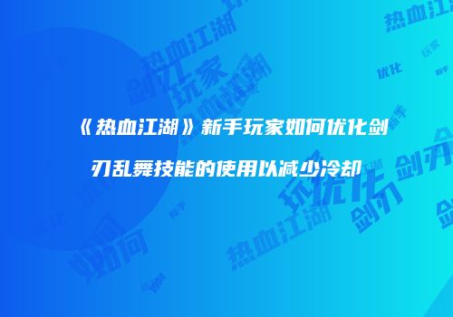 《热血江湖》新手玩家如何优化剑刃乱舞技能的使用以减少冷却