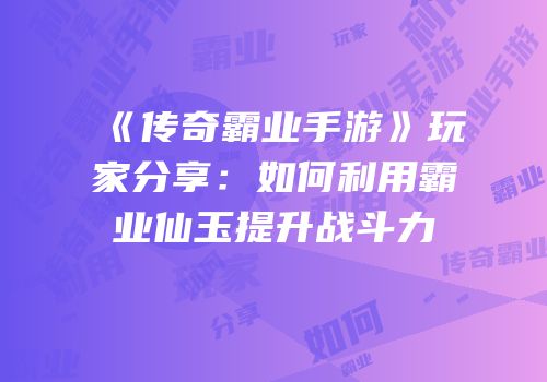《传奇霸业手游》玩家分享：如何利用霸业仙玉提升战斗力