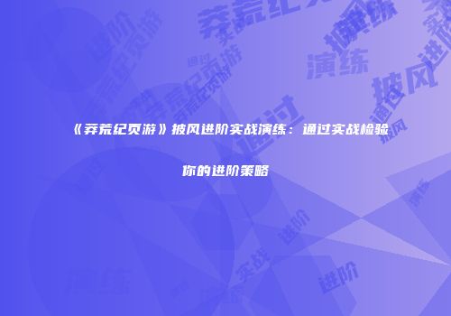 《莽荒纪页游》披风进阶实战演练：通过实战检验你的进阶策略