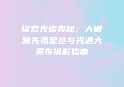 探索光遇奥秘：大啾啾先祖足迹与光遇大瀑布摄影指南
