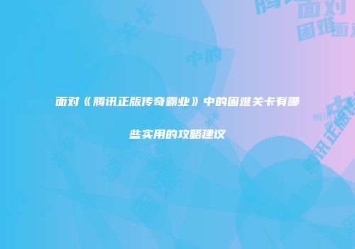 面对《腾讯正版传奇霸业》中的困难关卡有哪些实用的攻略建议