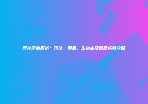 原神深度解析：玩法、角色、生物志及隐藏成就攻略