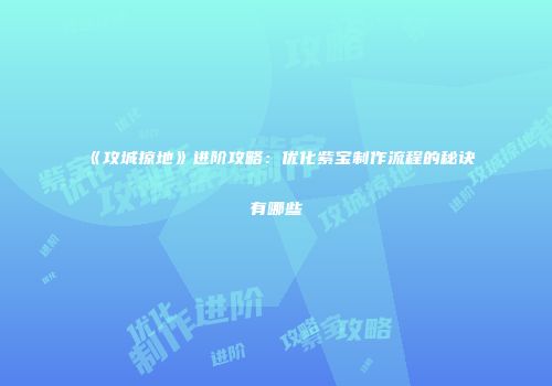 《攻城掠地》进阶攻略：优化紫宝制作流程的秘诀有哪些