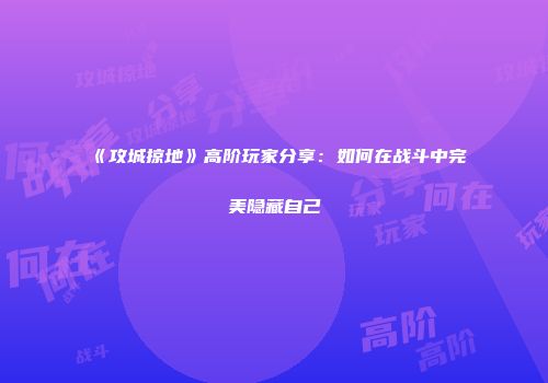 《攻城掠地》高阶玩家分享：如何在战斗中完美隐藏自己
