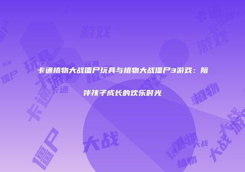 卡通植物大战僵尸玩具与植物大战僵尸3游戏：陪伴孩子成长的欢乐时光