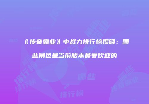 《传奇霸业》中战力排行榜揭晓：哪些角色是当前版本最受欢迎的