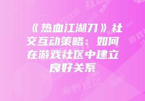 《热血江湖刀》社交互动策略：如何在游戏社区中建立良好关系