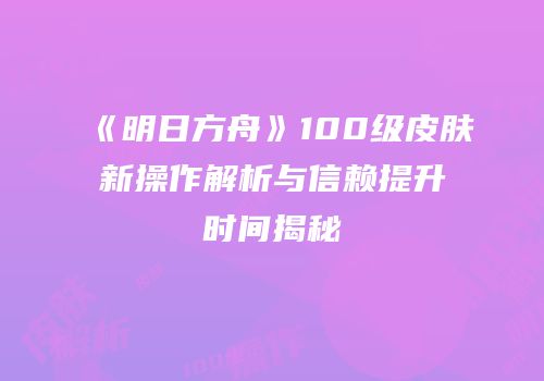 《明日方舟》100级皮肤新操作解析与信赖提升时间揭秘
