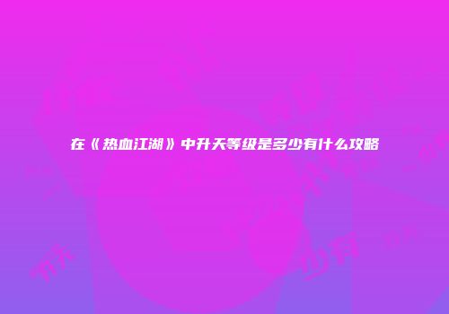 在《热血江湖》中升天等级是多少有什么攻略