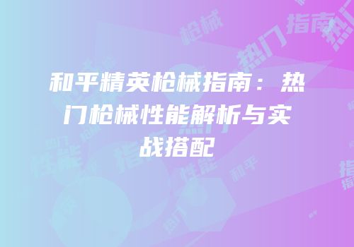 和平精英枪械指南：热门枪械性能解析与实战搭配