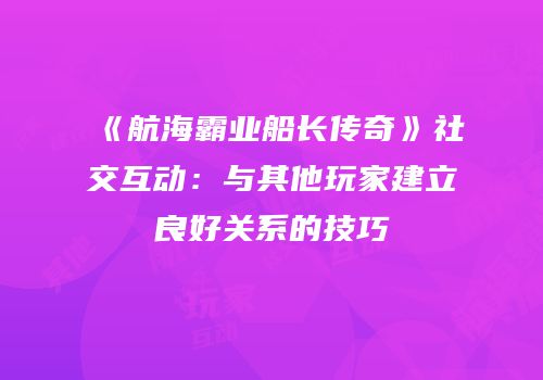 《航海霸业船长传奇》社交互动:与其他玩家建立良好关系的技巧