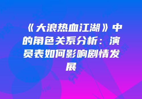 《大浪热血江湖》中的角色关系分析：演员表如何影响剧情发展