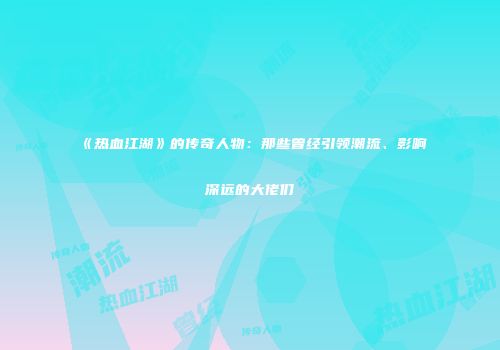 《热血江湖》的传奇人物：那些曾经引领潮流、影响深远的大佬们