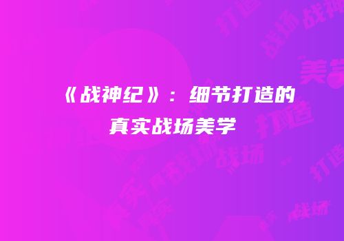 《战神纪》：细节打造的真实战场美学