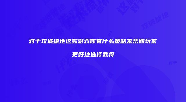 对于攻城掠地这款游戏你有什么策略来帮助玩家更好地选择武将