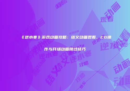 《逆水寒》游戏动画攻略：结义动画观看、CG操作与开场动画跳过技巧