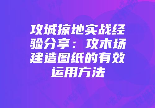攻城掠地实战经验分享：攻木场建造图纸的有效运用方法
