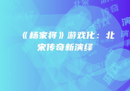 《杨家将》游戏化：北宋传奇新演绎