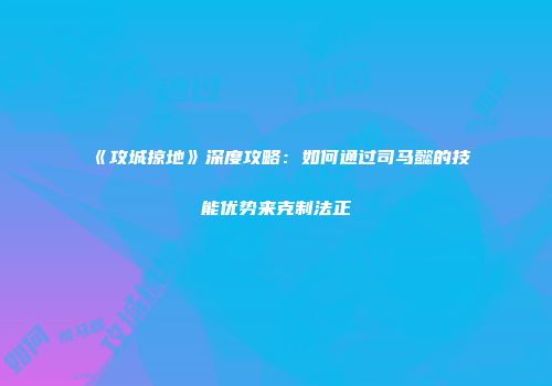 《攻城掠地》深度攻略：如何通过司马懿的技能优势来克制法正