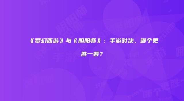 《梦幻西游》与《阴阳师》：手游对决，哪个更胜一筹？