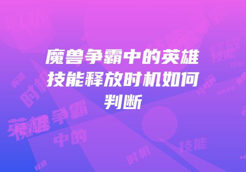 魔兽争霸中的英雄技能释放时机如何判断