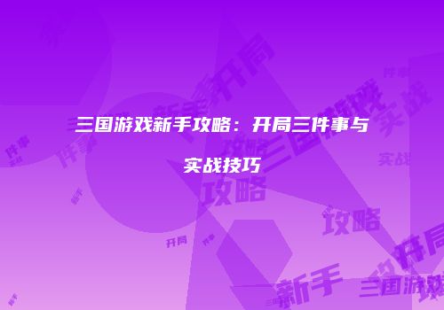 三国游戏新手攻略：开局三件事与实战技巧