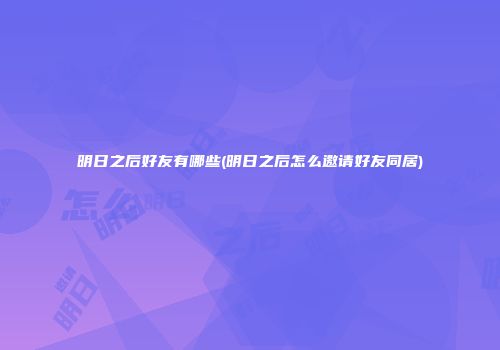 明日之后好友有哪些(明日之后怎么邀请好友同居)