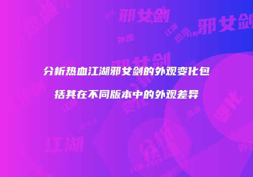分析热血江湖邪女剑的外观变化包括其在不同版本中的外观差异