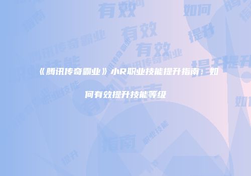 《腾讯传奇霸业》小R职业技能提升指南：如何有效提升技能等级