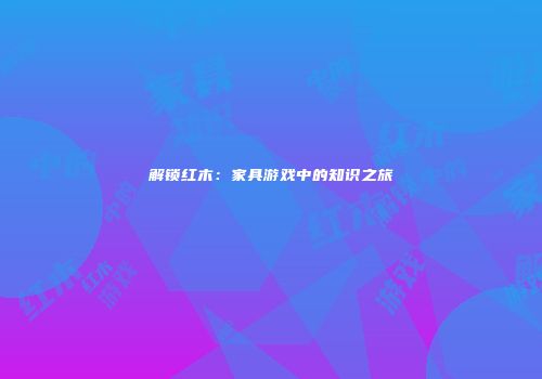 解锁红木：家具游戏中的知识之旅