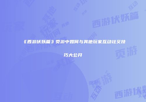 《西游伏妖篇》页游中如何与其他玩家互动社交技巧大公开