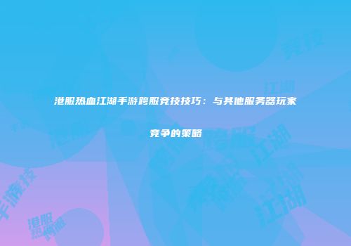 港服热血江湖手游跨服竞技技巧：与其他服务器玩家竞争的策略