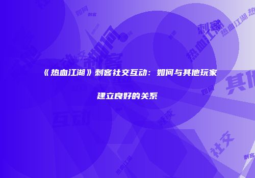 《热血江湖》刺客社交互动：如何与其他玩家建立良好的关系