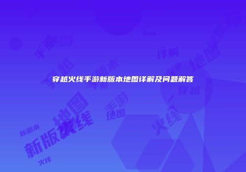 穿越火线手游新版本地图详解及问题解答