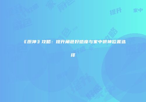 《原神》攻略：提升角色好感度与家中供神位置选择