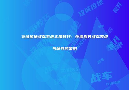 攻城掠地战车系统实用技巧：快速提升战车等级与属性的策略